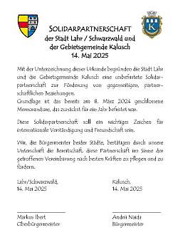 Urkunde der Solidarpartnerschaft Lahr - Kalusch mit folgendem Inhalt:&#13;&#10;SOLIDARPARTNERSCHAFT&#13;&#10;der Stadt Lahr / Schwarzwald und &#13;&#10;der Gebietsgemeinde Kalusch &#13;&#10;14. Mai 2025&#13;&#10;&#13;&#10;Mit der Unterzeichnung dieser Urkunde begründen die Stadt Lahr und die Gebietsgemeinde Kalusch eine unbefristete Solidar-partnerschaft zur Förderung von gegenseitigen, partner-schaftlichen Beziehungen. &#13;&#10;Grundlage ist das bereits am 8. März 2024 geschlossene Memorandum, das zunächst für ein Jahr befristet war. &#13;&#10;&#13;&#10;Diese Solidarpartnerschaft soll ein wichtiges Zeichen für internationale Verständigung und Freundschaft sein.&#13;&#10;&#13;&#10;Wir, die Bürgermeister beider Städte, bestätigen durch unsere Unterschrift die Bereitschaft, diese Partnerschaft im Sinne der getroffenen Vereinbarung nach besten Kräften zu pflegen und zu fördern. &#13;&#10;&#13;&#10;Lahr/Schwarzwald, Kalusch,&#13;&#10;14. Mai 2025 &#13;&#10;