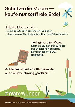 Plakat Torffreie Blumenerde. Zu sehen isind oben rechts Libellen, mittig im Bild Blumenerde und unten ein Frosch im Wasser.
Das Bild ist mit folgendem Text hinterlegt: " Schütze die Moore - kaufe nur torffreie Erde! Intakte Moore sind ein bedeutender Kohlenstoff-Speicher und Lebensraum für einzigartige Tier- und Pflanzenarten. Torf gehört ins Moor: Denn als Blumenerde wird dergebundene Kohlenstoff als klimaschädliches CO₂ freigesetzt.
Achte beim Kauf von Blumenerde auf die Bezeichnung „torffrei“.