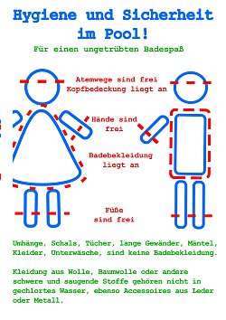 Bei der Badekleidung ist darauf zu achten, dass diese eng am Körper anliegt. Hände und Füße müssen frei bleiben, ebenso dürfen die Atemwege nicht bedeckt sein. Eine gegebenenfalls getragene Kopfbedeckung muss ebenfalls eng anliegen.

Umhänge, Schals, Tücher, lange Gewänder, Mäntel, Kleider sowie Unterwäsche gelten nicht als geeignete Badebekleidung. Ebenso sind Kleidungsstücke aus Wolle, Baumwolle oder anderen schweren bzw. saugfähigen Materialien sowie Accessoires aus Leder oder Metall in unseren Schwimmbecken nicht zulässig.